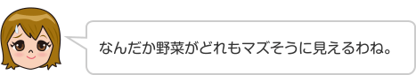 なんだか野菜がどれもマズそうに見えるわね。