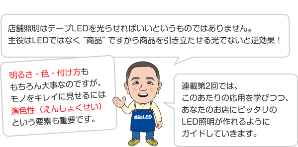 店舗照明はテープLEDを光らせればいいというものではありません。主役はLEDではなく“商品”ですから商品を引き立たせる光でないと逆効果！ 明るさ・色・付け方ももちろん大事なのですが、モノをキレイに見せるには演色性（えんしょくせい）という要素も重要です。 連載第2回では、このあたりの応用を学びつつ、あなたのお店にピッタリのLED照明が作れるようにガイドしていきます。