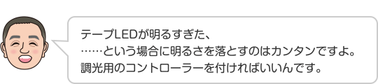 テープLEDが明るすぎた、……という場合に明るさを落とすのはカンタンですよ。調光用のコントローラーを付ければいいんです。