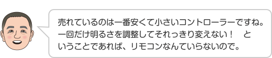 売れているのは一番安くて小さいコントローラーですね。一回だけ明るさを調整してそれっきり変えない！　ということであれば、リモコンなんていらないので。