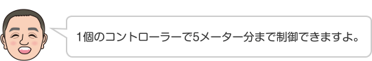 1個のコントローラーで5メーター分まで制御できますよ。