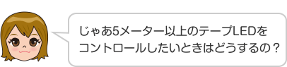 じゃあ5メーター以上のテープLEDをコントロールしたいときはどうするの？