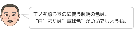 モノを照らすのに使う照明の色は、“白”または”電球色”がいいでしょうね。