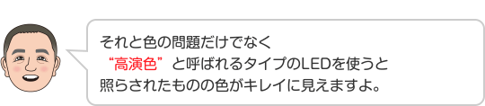 それと色の問題だけでなく“高演色”と呼ばれるタイプのLEDを使うと照らされたものの色がキレイに見えますよ。