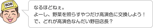 なるほどねぇ。よーし、野菜を照らすやつだけ高演色に交換しよう！で、どれが高演色なんだい野田店長？