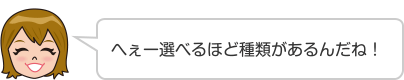 へぇー選べるほど種類があるんだね！