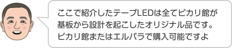 ここで紹介したテープLEDは全てピカリ館が基板から設計を起こしたオリジナル品です。ピカリ館またはエルパラで購入可能ですよ