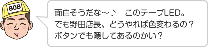 面白そうだな〜♪　このテープLED。でも野田店長、どうやれば色変わるの？ボタンでも隠してあるのかい？