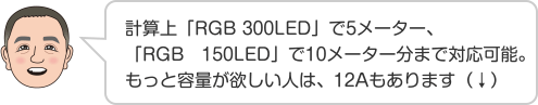 計算上「RGB 300LED」で5メーター、「RGB　150LED」で10メーター分まで対応可能。もっと容量が欲しい人は、12Aもあります（↓）