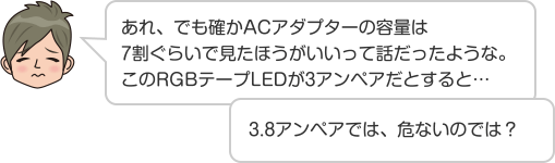 あれ、でも確かACアダプターの容量は7割ぐらいで見たほうがいいって話だったような。このRGBテープLEDが3アンペアだとすると…3.8アンペアでは、危ないのでは？