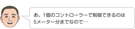 あ、1個のコントローラーで制御できるのは5メーター分までなので…