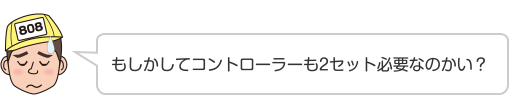 もしかしてコントローラーも2セット必要なのかい？