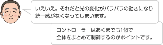 いえいえ。それだと光の変化がバラバラの動きになり統一感がなくなってしまいます。 コントローラーはあくまでも1個で全体をまとめて制御するのがポイントです。