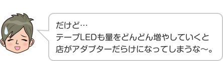 だけど…テープLEDも量をどんどん増やしていくと店がアダプターだらけになってしまうな〜。