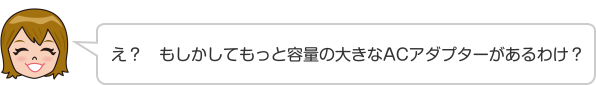 え？　もしかしてもっと容量の大きなACアダプターがあるわけ？