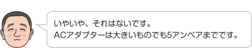 いやいや、それはないです。ACアダプターは大きいものでも5アンペアまでです。