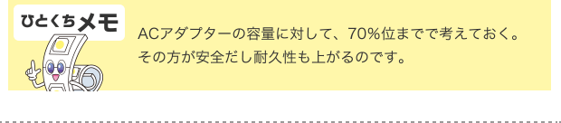 ひとくちメモ ACアダプターの容量に対して、70％位までで考えておく。その方が安全だし耐久性も上がるのです。