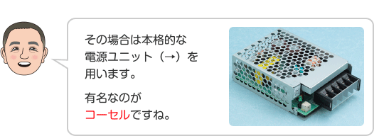 その場合は本格的な電源ユニット（→）を用います。 有名なのがコーセルですね。