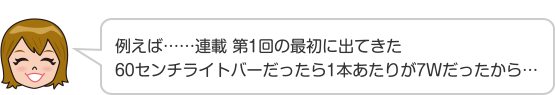 例えば……連載 第1回の最初に出てきた60センチライトバーだったら1本あたりが7Wだったから…