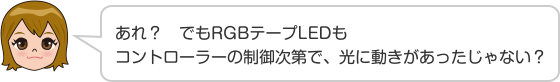 あれ？　でもRGBテープLEDもコントローラーの制御次第で、光に動きがあったじゃない？