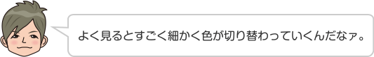 よく見るとすごく細かく色が切り替わっていくんだなァ。