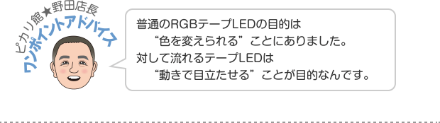 ピカリ館★野田店長ワンポイントアドバイス 普通のRGBテープLEDの目的は“色を変えられる”ことにありました。対して流れるテープLEDは“動きで目立たせる”ことが目的なんです。