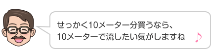 せっかく10メーター分買うなら、10メーターで流したい気がしますね