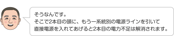 そうなんです。そこで2本目の頭に、もう一系統別の電源ラインを引いて直接電源を入れてあげると2本目の電力不足は解消されます。