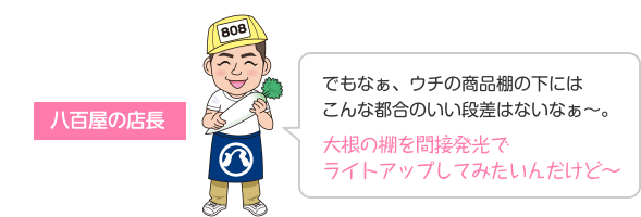 でもなぁ、ウチの商品棚の下にはこんな都合のいい段差はないなぁ〜。 大根の棚を間接発光でライトアップしてみたいんだけど〜