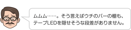 ムムム……。そう言えばウチのバーの棚も、テープLEDを隠せそうな段差がありません。