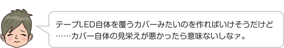 テープLED自体を覆うカバーみたいのを作ればいけそうだけど……カバー自体の見栄えが悪かったら意味ないしなァ。