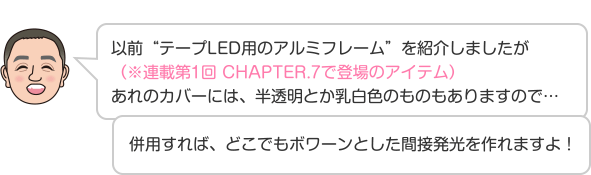 以前“テープLED用のアルミフレーム”を紹介しましたが（※連載第1回 CHAPTER.7で登場のアイテム）あれのカバーには、半透明とか乳白色のものもありますので…併用すれば、どこでもボワーンとした間接発光を作れますよ！