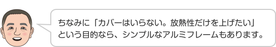 ちなみに「カバーはいらない。放熱性だけを上げたい」という目的なら、シンプルなアルミフレームもあります。