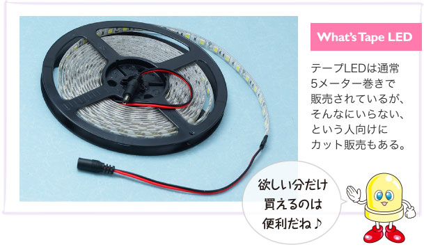 What’s Tape LED テープLEDは通常5メーター巻きで販売されているが、そんなにいらない、という人向けにカット販売もある。 欲しい分だけ買えるのは便利だね♪