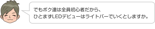 でもボク達は全員初心者だから、ひとまずLEDデビューはライトバーでいくとしますか。