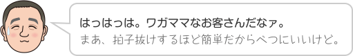 はっはっは。ワガママなお客さんだなァ。まあ、拍子抜けするほど簡単だからべつにいいけど。