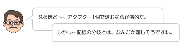 なるほど〜。アダプター1個で済むなら経済的だ。しかし…配線の分岐とは、なんだか難しそうですね。