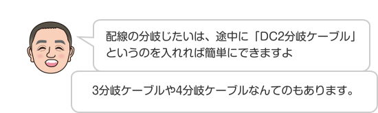 配線の分岐じたいは、途中に「DC2分岐ケーブル」というのを入れれば簡単にできますよ 3分岐ケーブルや4分岐ケーブルなんてのもあります。