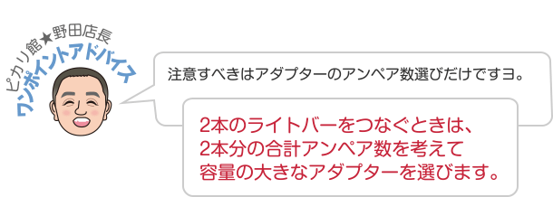 ピカリ館★野田店長 ワンポイントアドバイス 注意すべきはアダプターのアンペア数選びだけですヨ。2本のライトバーをつなぐときは、2本分の合計アンペア数を考えて容量の大きなアダプターを選びます。