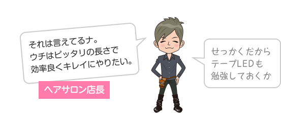 ヘアサロン店長 それは言えてるナ。ウチはピッタリの長さで効率良くキレイにやりたい。せっかくだからテープLEDも勉強しておくか