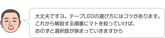 大丈夫ですヨ。テープLEDの選び方にはコツがあります。これから解説する順番にマトを絞っていけば、おのずと選択肢が狭まっていきますから