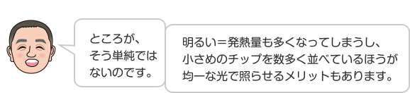 ところが、そう単純ではないのです。明るい＝発熱量も多くなってしまうし、小さめのチップを数多く並べているほうが均一な光で照らせるメリットもあります。