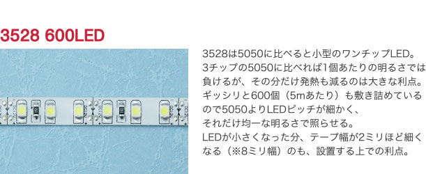 3528 600LED 3528は5050に比べると小型のワンチップLED。3チップの5050に比べれば1個あたりの明るさでは負けるが、その分だけ発熱も減るのは大きな利点。ギッシリと600個（5mあたり）も敷き詰めているので5050よりLEDピッチが細かく、それだけ均一な明るさで照らせる。LEDが小さくなった分、テープ幅が2ミリほど細くなる（※8ミリ幅）のも、設置する上での利点。