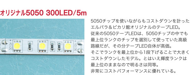 オリジナル5050 300LED/5m 5050チップを使いながらもコストダウンを計ったエルパラ＆ピカリ館オリジナルのテープLED。従来の5050テープLEDは、5050チップの中でも最上位ランクのチップを選別して使っていた高級路線だが、その分テープLED自体が高価。そこでランクを最上位から1段下げることで大きくコストダウンしたモデル。とはいえ輝度ランクは最上位のままなので明るさは同等。非常にコストパフォーマンスに優れている。