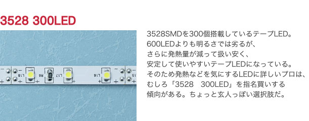 3528 300LED 3528SMDを300個搭載しているテープLED。600LEDよりも明るさでは劣るが、さらに発熱量が減って扱い安く、安定して使いやすいテープLEDになっている。そのため発熱などを気にするLEDに詳しいプロは、むしろ「3528　300LED」を指名買いする傾向がある。ちょっと玄人っぽい選択肢だ。