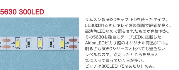 5630 300LED サムスン製5630チップLEDを使ったタイプ。5630は明るさとキレイさの両面で評価が高く、高演色LEDなので照らされたものが色鮮やか。その5630を独自にテープLEDに搭載したAkibaLEDピカリ館のオリジナル商品がコレ。明るさも5050シリーズと比べても遜色ないレベルなので、点灯したところを見ると気に入って買っていく人が多い。ピッチは300LED（5mあたり）のみ。