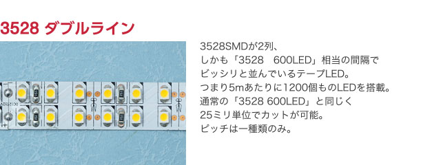 3528 ダブルライン 3528SMDが2列、しかも「3528　600LED」相当の間隔でビッシリと並んでいるテープLED。つまり5mあたりに1200個ものLEDを搭載。通常の「3528 600LED」と同じく25ミリ単位でカットが可能。ピッチは一種類のみ。