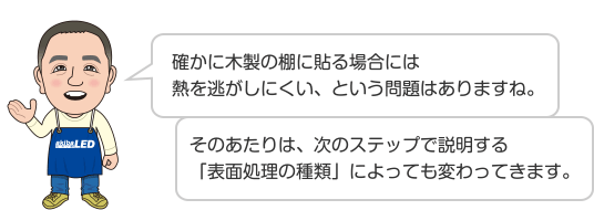 確かに木製の棚に貼る場合には熱を逃がしにくい、という問題はありますね。 そのあたりは、次のステップで説明する「表面処理の種類」によっても変わってきます。