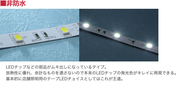 非防水 LEDチップなどの部品がムキ出しになっているタイプ。放熱性に優れ、余計なものを通さないので本来のLEDチップの発光色がキレイに再現できる。基本的に店舗照明用のテープLEDチョイスとしてはこれが王道。