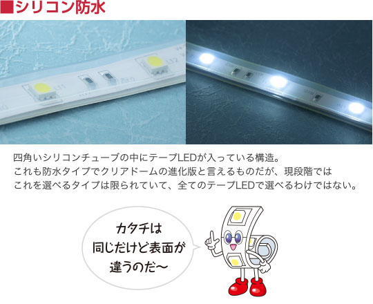 シリコン防水 四角いシリコンチューブの中にテープLEDが入っている構造。これも防水タイプでクリアドームの進化版と言えるものだが、現段階ではこれを選べるタイプは限られていて、全てのテープLEDで選べるわけではない。 カタチは同じだけど表面が違うのだ〜